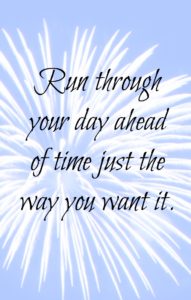 Run through your day ahead of time just the way you want it. Visualize your day.
